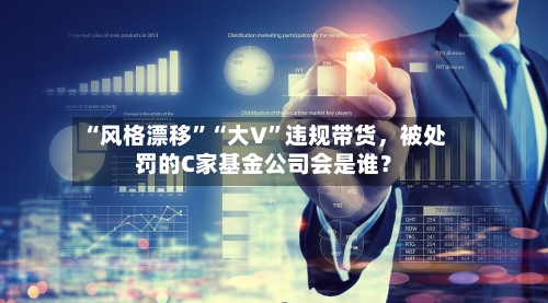 “风格漂移”“大V	”违规带货，被处罚的C家基金公司会是谁？-第3张图片