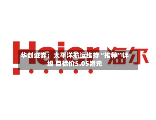 华创证券：太平洋航运维持“推荐	”评级 目标价5.05港元-第1张图片