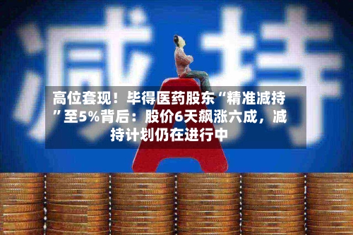 高位套现！毕得医药股东“精准减持”至5%背后：股价6天飙涨六成，减持计划仍在进行中-第2张图片