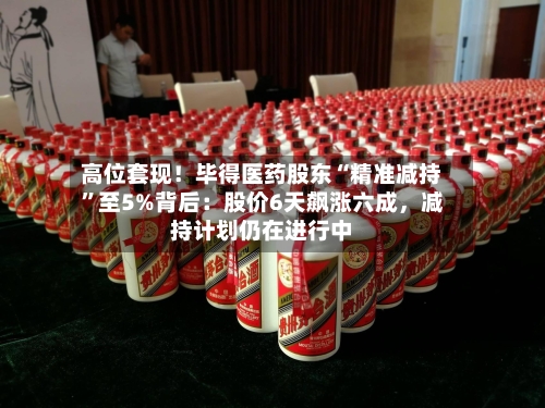 高位套现！毕得医药股东“精准减持	”至5%背后：股价6天飙涨六成	，减持计划仍在进行中-第3张图片