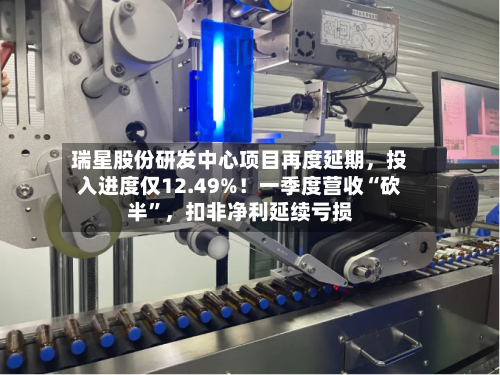 瑞星股份研发中心项目再度延期，投入进度仅12.49%！一季度营收“砍半”，扣非净利延续亏损-第2张图片