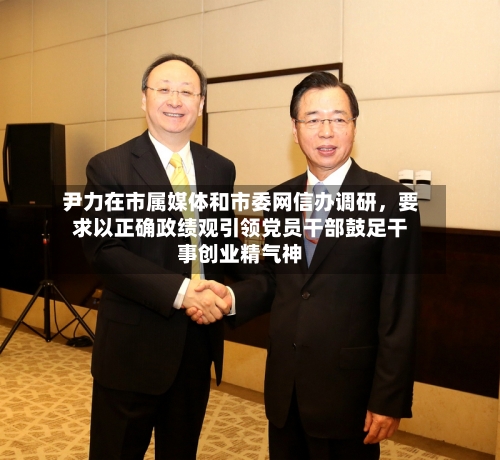 尹力在市属媒体和市委网信办调研，要求以正确政绩观引领党员干部鼓足干事创业精气神-第2张图片