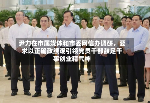 尹力在市属媒体和市委网信办调研	，要求以正确政绩观引领党员干部鼓足干事创业精气神-第3张图片