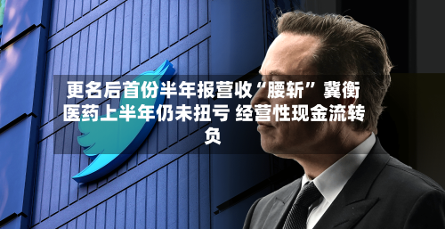 更名后首份半年报营收“腰斩	” 冀衡医药上半年仍未扭亏 经营性现金流转负-第3张图片