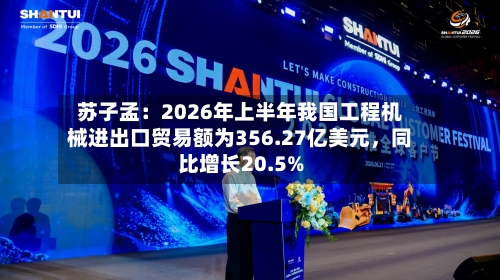 苏子孟：2026年上半年我国工程机械进出口贸易额为356.27亿美元，同比增长20.5%-第3张图片