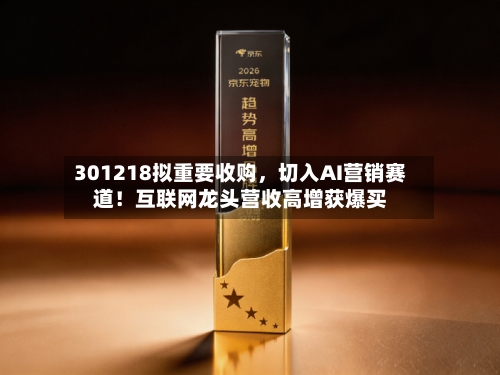 301218拟重要收购，切入AI营销赛道！互联网龙头营收高增获爆买