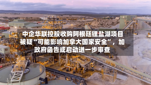 中企华联控股收购阿根廷锂盐湖项目被疑“可能影响加拿大国家安全”，加政府函告或启动进一步审查