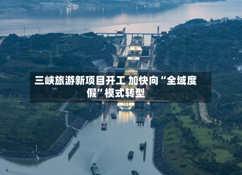 三峡旅游新项目开工 加快向“全域度假”模式转型-第2张图片
