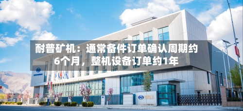 耐普矿机：通常备件订单确认周期约6个月	，整机设备订单约1年-第1张图片