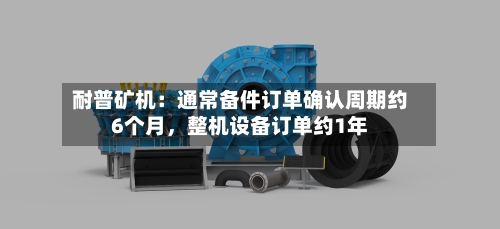 耐普矿机：通常备件订单确认周期约6个月	，整机设备订单约1年-第3张图片