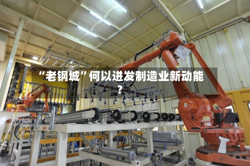 “老钢城”何以迸发制造业新动能？-第3张图片