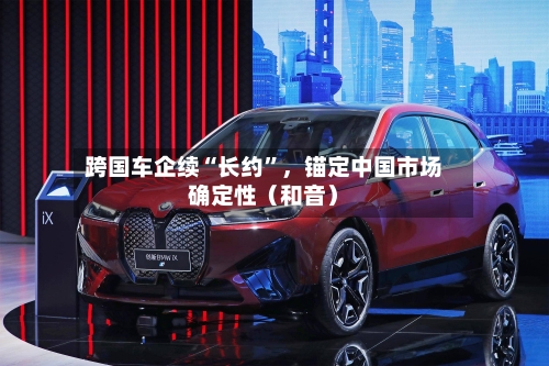 跨国车企续“长约	”	，锚定中国市场确定性（和音）-第3张图片