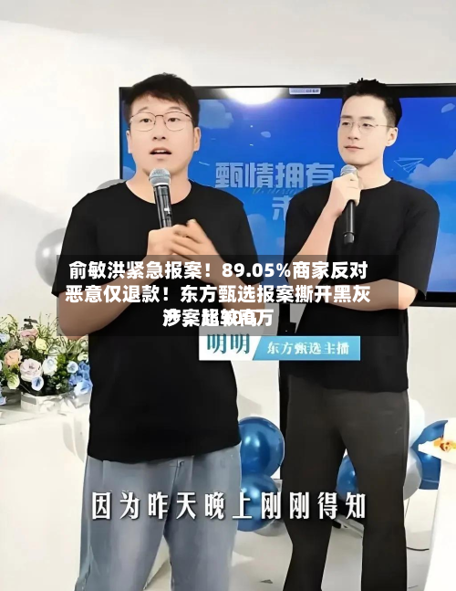 俞敏洪紧急报案！89.05%商家反对恶意仅退款！东方甄选报案撕开黑灰产	，比较高涉案超300万-第1张图片