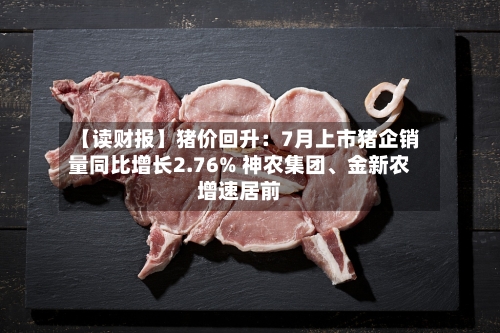 【读财报】猪价回升：7月上市猪企销量同比增长2.76% 神农集团、金新农增速居前