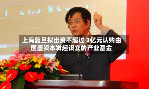 上海复旦拟出资不超过 3亿元认购由国盛资本发起设立的产业基金-第1张图片