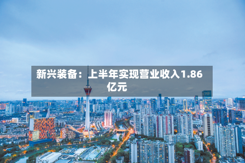 新兴装备：上半年实现营业收入1.86亿元-第2张图片