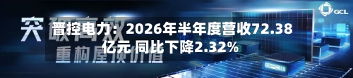 晋控电力:2026年半年度营收72.38亿元 同比下降2.32%-第3张图片