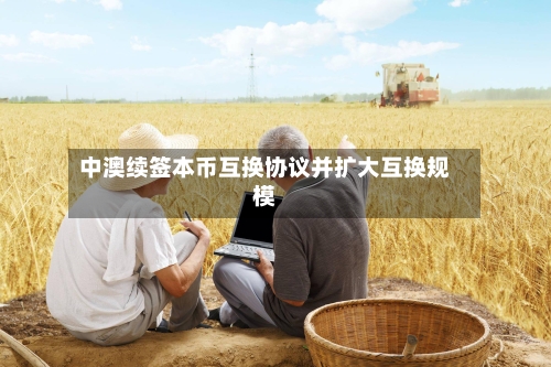 中澳续签本币互换协议并扩大互换规模-第2张图片