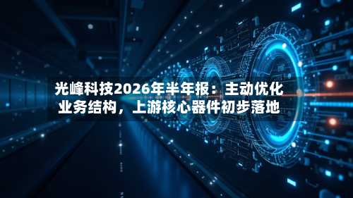 光峰科技2026年半年报：主动优化业务结构	，上游核心器件初步落地-第3张图片