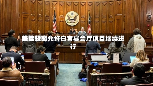 美比较高法院暂时允许白宫宴会厅项目继续进行