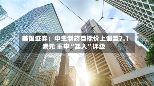美银证券：中生制药目标价上调至7.1港元 重申“买入	”评级-第3张图片