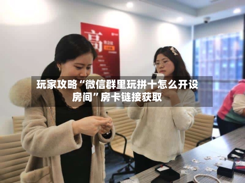 玩家攻略“微信群里玩拼十怎么开设房间”房卡链接获取-第2张图片