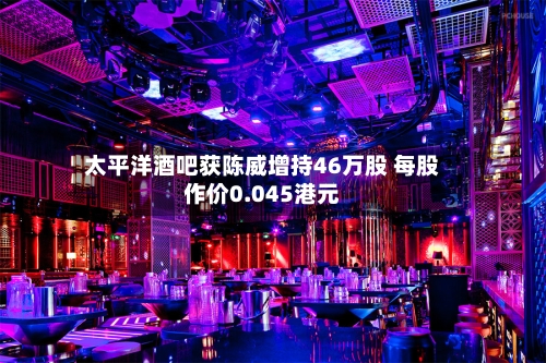 太平洋酒吧获陈威增持46万股 每股作价0.045港元-第2张图片