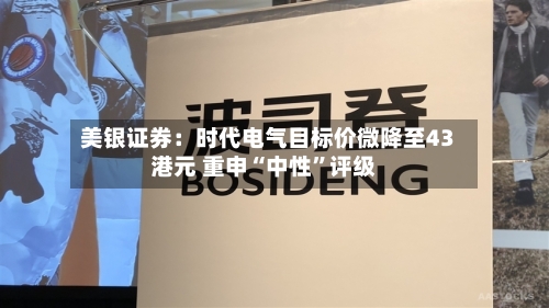 美银证券：时代电气目标价微降至43港元 重申“中性	”评级-第1张图片