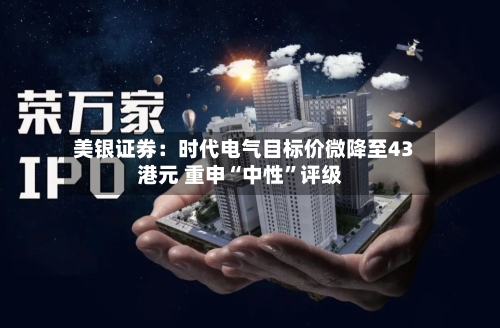 美银证券：时代电气目标价微降至43港元 重申“中性	”评级-第3张图片