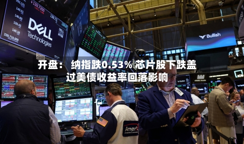 开盘: 纳指跌0.53% 芯片股下跌盖过美债收益率回落影响-第2张图片