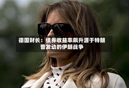 德国财长：债券收益率飙升源于特朗普发动的伊朗战争