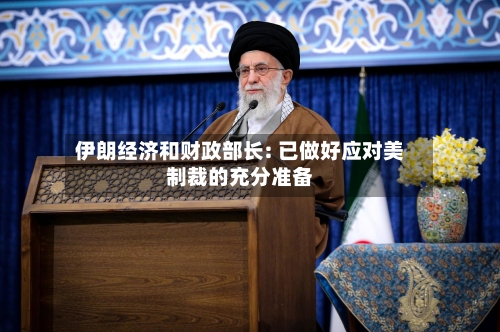伊朗经济和财政部长: 已做好应对美制裁的充分准备-第2张图片