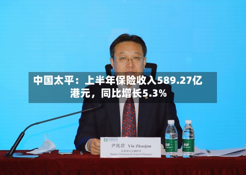 中国太平：上半年保险收入589.27亿港元，同比增长5.3%-第2张图片