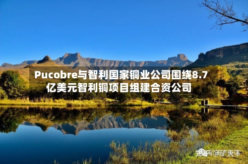 Pucobre与智利国家铜业公司围绕8.7亿美元智利铜项目组建合资公司