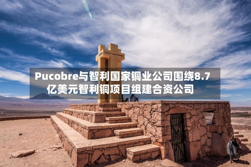 Pucobre与智利国家铜业公司围绕8.7亿美元智利铜项目组建合资公司-第2张图片