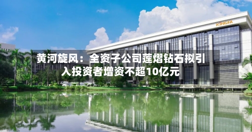 黄河旋风:全资子公司莲熠钻石拟引入投资者增资不超10亿元-第2张图片