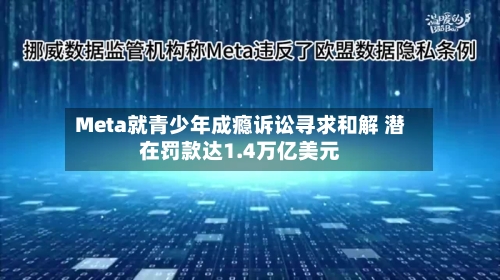 Meta就青少年成瘾诉讼寻求和解 潜在罚款达1.4万亿美元-第2张图片