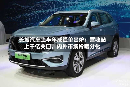 长城汽车上半年成绩单出炉：营收站上千亿关口，内外市场冷暖分化-第3张图片