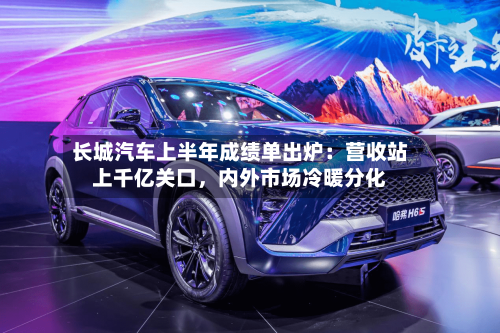 长城汽车上半年成绩单出炉：营收站上千亿关口	，内外市场冷暖分化-第2张图片