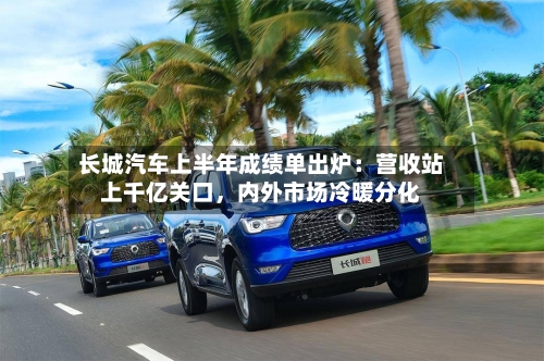 长城汽车上半年成绩单出炉：营收站上千亿关口，内外市场冷暖分化
