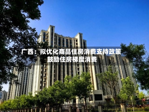 广西：拟优化商品住房消费支持政策 鼓励住房梯度消费-第2张图片