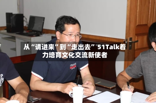 从“请进来”到“走出去” 51Talk着力培育文化交流新使者-第2张图片