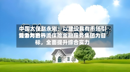 中国太保赵永刚：以建设具有市场引领力与世界竞争力的一流保险金融服务集团为目标	，全面提升综合实力-第2张图片