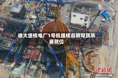 徐大堡核电厂1号机组核岛钢穹顶吊装就位