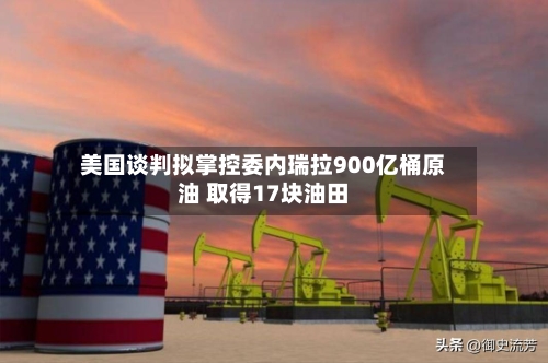 美国谈判拟掌控委内瑞拉900亿桶原油 取得17块油田-第3张图片