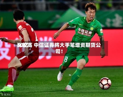 比较高50亿！中信证券将大手笔增资期货公司！