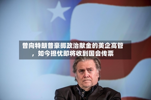 曾向特朗普豪掷政治献金的美企高管	，如今担忧即将收到国会传票-第3张图片