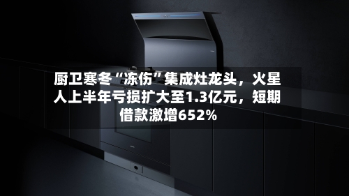 厨卫寒冬“冻伤”集成灶龙头，火星人上半年亏损扩大至1.3亿元，短期借款激增652%