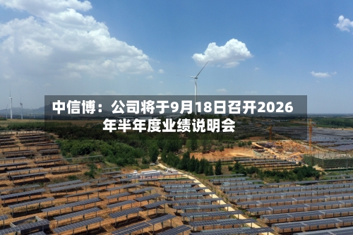 中信博：公司将于9月18日召开2026年半年度业绩说明会-第1张图片