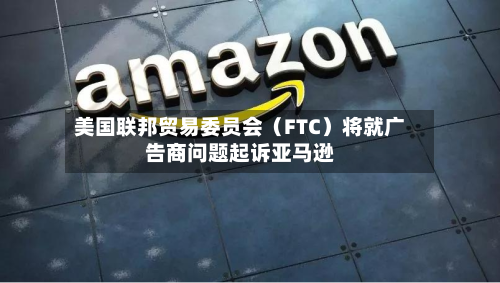美国联邦贸易委员会（FTC）将就广告商问题起诉亚马逊